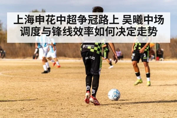 上海申花中超争冠路上 吴曦中场调度与锋线效率如何决定走势