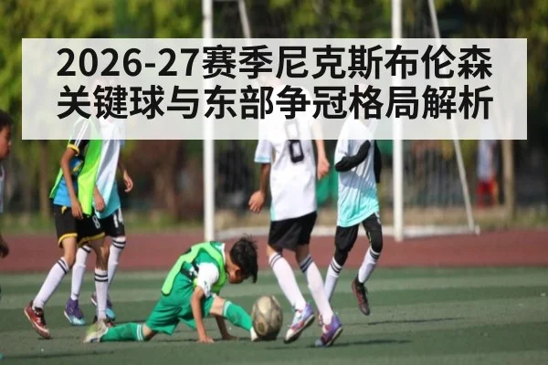 2026-27赛季尼克斯布伦森关键球与东部争冠格局解析